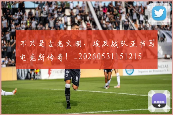 不只是古老文明，埃及战队正书写电竞新传奇！_20260531151215