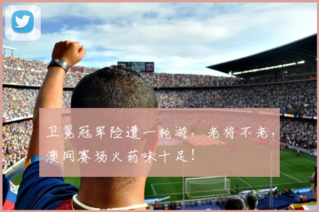 卫冕冠军险遭一轮游，老将不老，澳网赛场火药味十足！