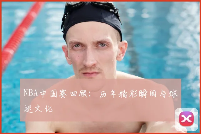 NBA中国赛回顾：历年精彩瞬间与球迷文化