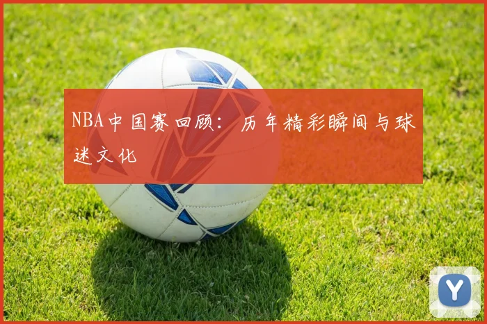 NBA中国赛回顾：历年精彩瞬间与球迷文化