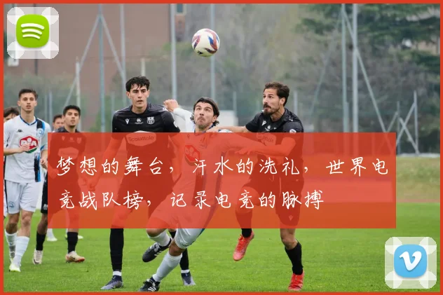 梦想的舞台，汗水的洗礼，世界电竞战队榜，记录电竞的脉搏