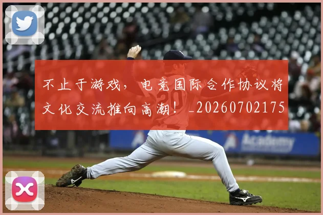 不止于游戏，电竞国际合作协议将文化交流推向高潮！_20260702175000
