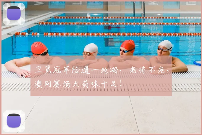 卫冕冠军险遭一轮游，老将不老，澳网赛场火药味十足！