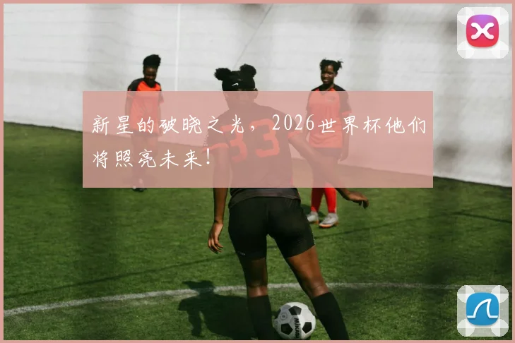 新星的破晓之光，2026世界杯他们将照亮未来！