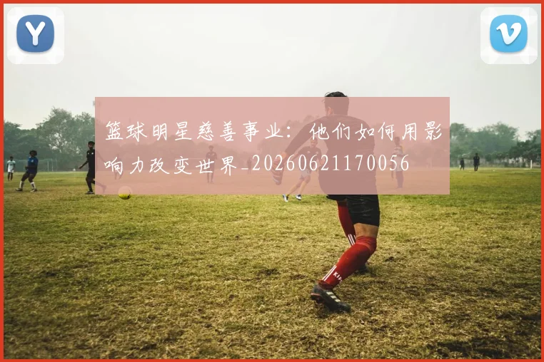 篮球明星慈善事业：他们如何用影响力改变世界_20260621170056