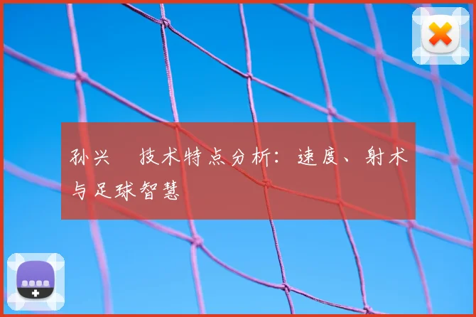 孙兴慜技术特点分析：速度、射术与足球智慧