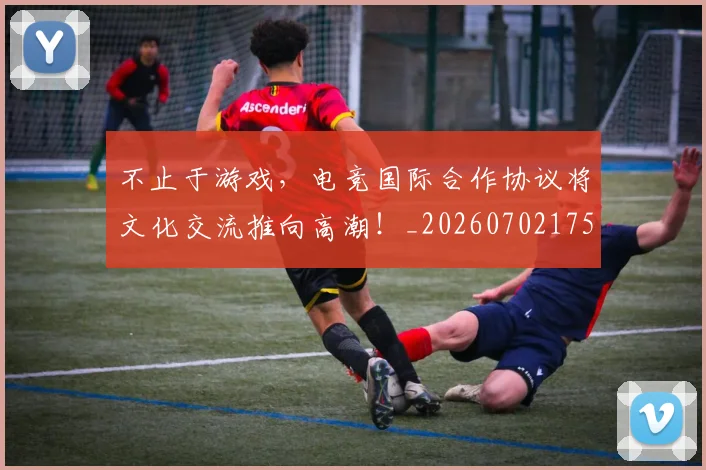 不止于游戏，电竞国际合作协议将文化交流推向高潮！_20260702175000