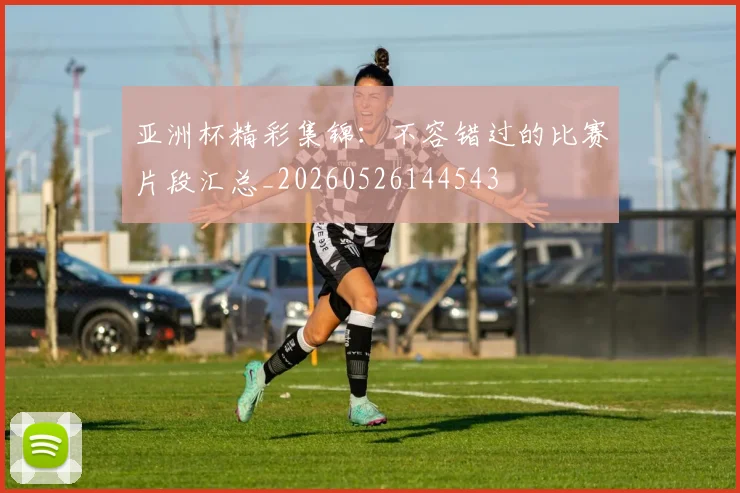亚洲杯精彩集锦：不容错过的比赛片段汇总_20260526144543